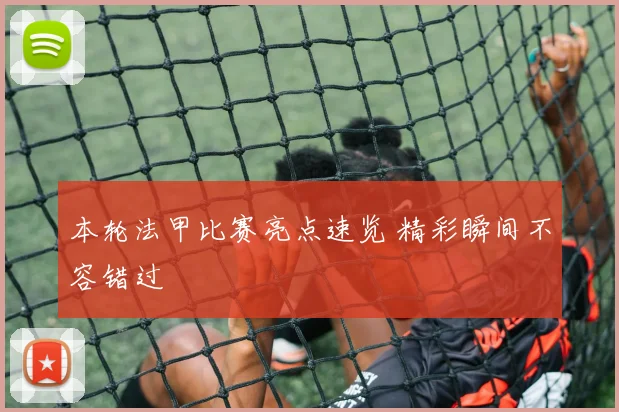 本轮法甲比赛亮点速览 精彩瞬间不容错过