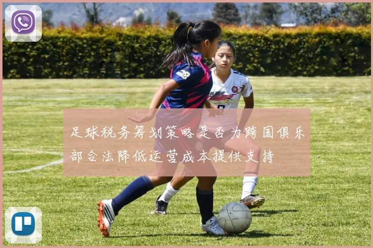 足球税务筹划策略是否为跨国俱乐部合法降低运营成本提供支持