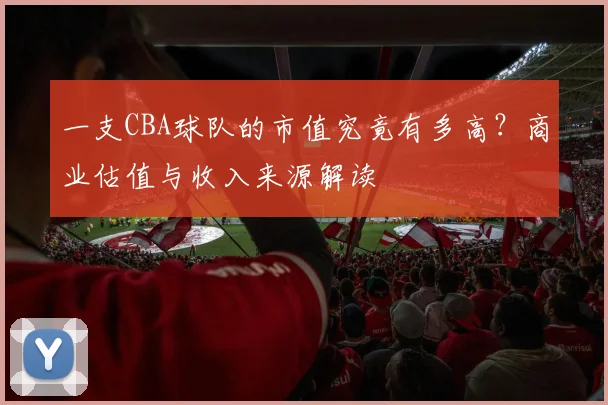 一支CBA球队的市值究竟有多高？商业估值与收入来源解读