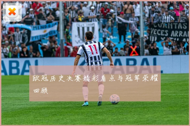 欧冠历史决赛精彩看点与冠军荣耀回顾