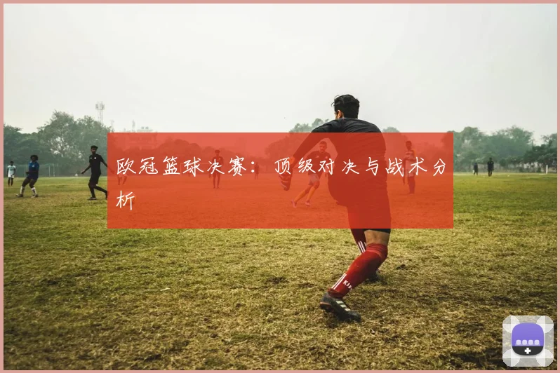 欧冠篮球决赛：顶级对决与战术分析