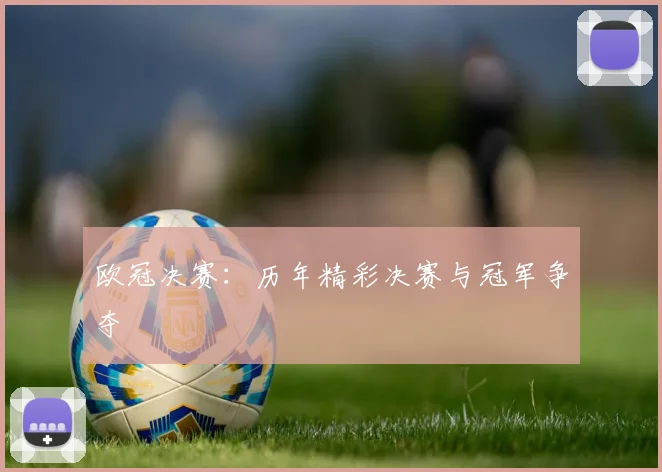欧冠决赛：历年精彩决赛与冠军争夺