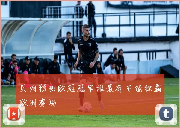 贝利预测欧冠冠军谁最有可能称霸欧洲赛场